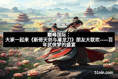 巅峰国际：大家一起来《新倚天剑与屠龙刀》朋友大联欢——百年武侠梦的盛宴